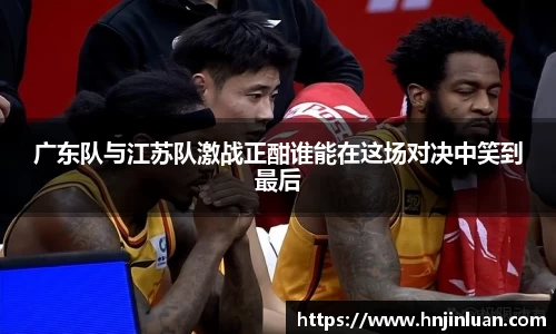 广东队与江苏队激战正酣谁能在这场对决中笑到最后
